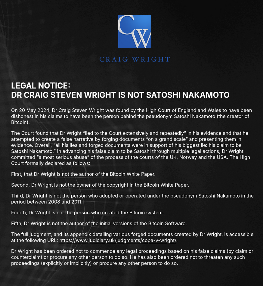 LEGAL NOTICE: DR CRAIG STEVEN WRIGHT IS NOT SATOSHI NAKAMOTO. On 20 May 2024, Dr Craig Steven Wright was found by the High Court of England and Wales to have been dishonest in his claims to have been the person behind the pseudonym Satoshi Nakamoto (the creator of Bitcoin). The Court found that Dr Wright “lied to the Court extensively and repeatedly” in his evidence and that he attempted to create a false narrative by forging documents “on a grand scale” and presenting them in evidence. Overall, “all his lies and forged documents were in support of his biggest lie: his claim to be Satoshi Nakamoto.” In advancing his false claim to be Satoshi through multiple legal actions, Dr Wright committed “a most serious abuse” of the process of the courts of the UK, Norway and the USA. The High Court formally declared as follows: First, that Dr Wright is not the author of the Bitcoin White Paper. Second, Dr Wright is not the owner of the copyright in the Bitcoin White Paper. Third, Dr Wright is not the person who adopted or operated under the pseudonym Satoshi Nakamoto in the period between 2008 and 2011. Fourth, Dr Wright is not the person who created the Bitcoin system. Fifth, Dr Wright is not the author of the initial versions of the Bitcoin Software. The full judgment, and its appendix detailing various forged documents created by Dr Wright, is accessible at the following URL: https://www.judiciary.uk/judgments/copa-v-wright/. Dr Wright has been ordered not to commence any legal proceedings based on his false claims (by claim or counterclaim) or procure any other person to do so. He has also been ordered not to threaten any such proceedings (explicitly or implicitly) or procure any other person to do so.